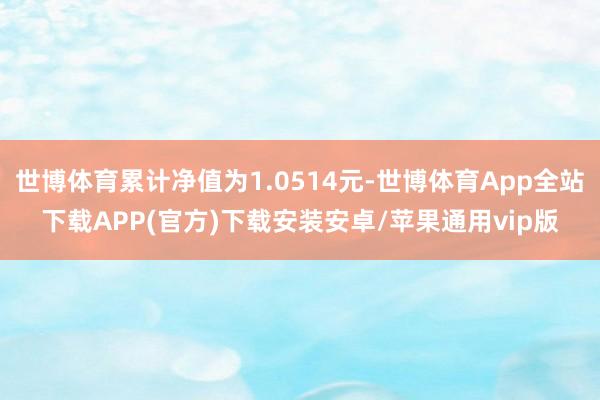 世博体育累计净值为1.0514元-世博体育App全站下载APP(官方)下载安装安卓/苹果通用vip版