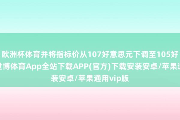 欧洲杯体育并将指标价从107好意思元下调至105好意思元-世博体育App全站下载APP(官方)下载安装安卓/苹果通用vip版