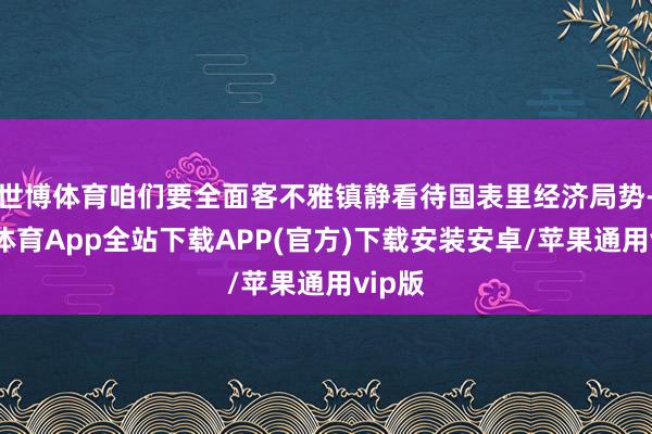 世博体育咱们要全面客不雅镇静看待国表里经济局势-世博体育App全站下载APP(官方)下载安装安卓/苹果通用vip版