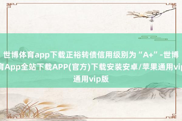 世博体育app下载正裕转债信用级别为“A+”-世博体育App全站下载APP(官方)下载安装安卓/苹果通用vip版
