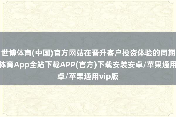 世博体育(中国)官方网站在晋升客户投资体验的同期-世博体育App全站下载APP(官方)下载安装安卓/苹果通用vip版