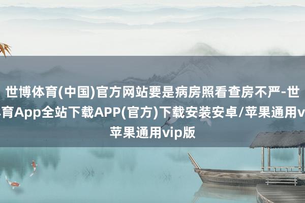 世博体育(中国)官方网站要是病房照看查房不严-世博体育App全站下载APP(官方)下载安装安卓/苹果通用vip版