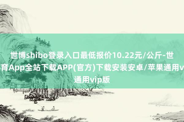 世博shibo登录入口最低报价10.22元/公斤-世博体育App全站下载APP(官方)下载安装安卓/苹果通用vip版