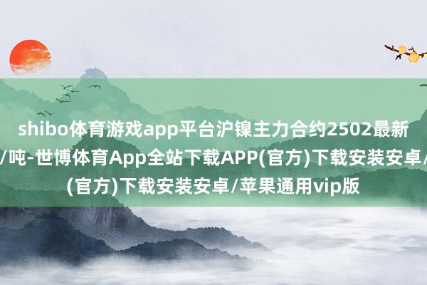 shibo体育游戏app平台沪镍主力合约2502最新收报125670元/吨-世博体育App全站下载APP(官方)下载安装安卓/苹果通用vip版