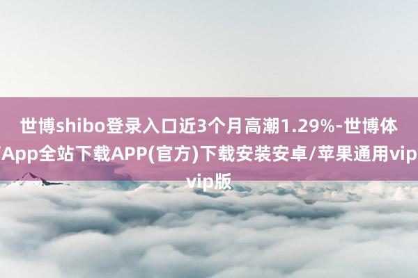 世博shibo登录入口近3个月高潮1.29%-世博体育App全站下载APP(官方)下载安装安卓/苹果通用vip版
