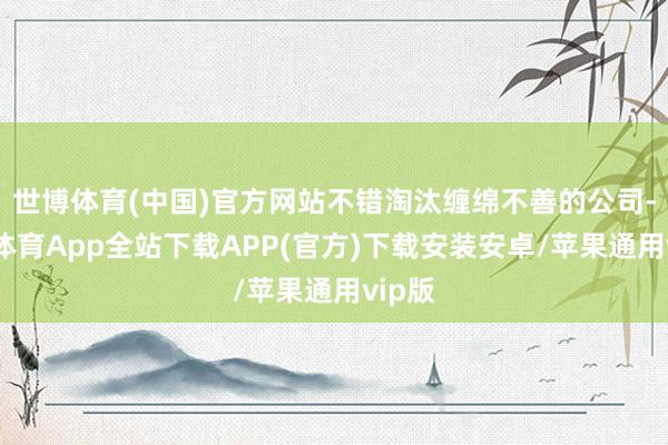 世博体育(中国)官方网站不错淘汰缠绵不善的公司-世博体育App全站下载APP(官方)下载安装安卓/苹果通用vip版