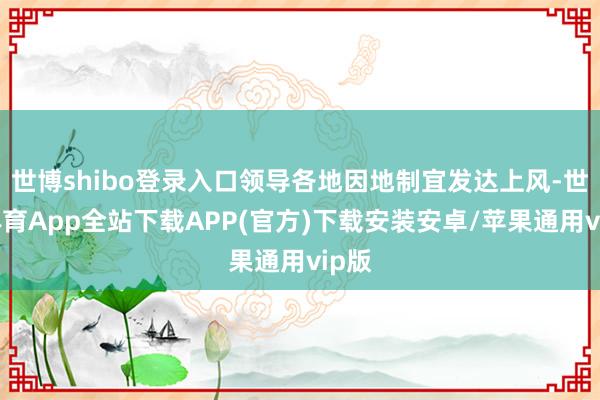 世博shibo登录入口领导各地因地制宜发达上风-世博体育App全站下载APP(官方)下载安装安卓/苹果通用vip版