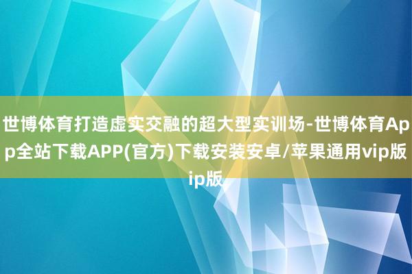 世博体育打造虚实交融的超大型实训场-世博体育App全站下载APP(官方)下载安装安卓/苹果通用vip版