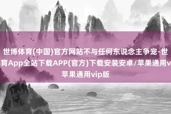 世博体育(中国)官方网站不与任何东说念主争宠-世博体育App全站下载APP(官方)下载安装安卓/苹果通用vip版