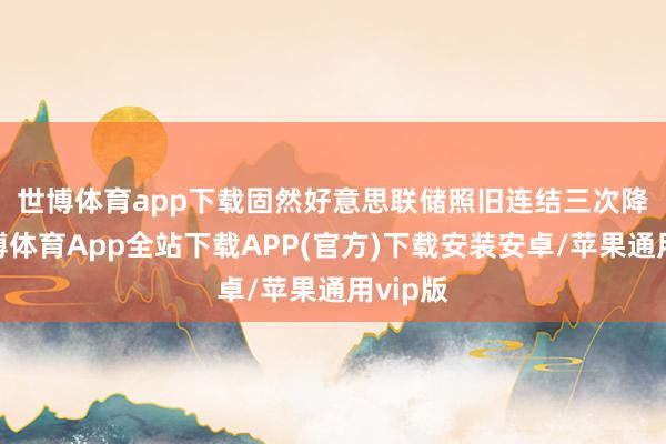 世博体育app下载　　固然好意思联储照旧连结三次降息-世博体育App全站下载APP(官方)下载安装安卓/苹果通用vip版