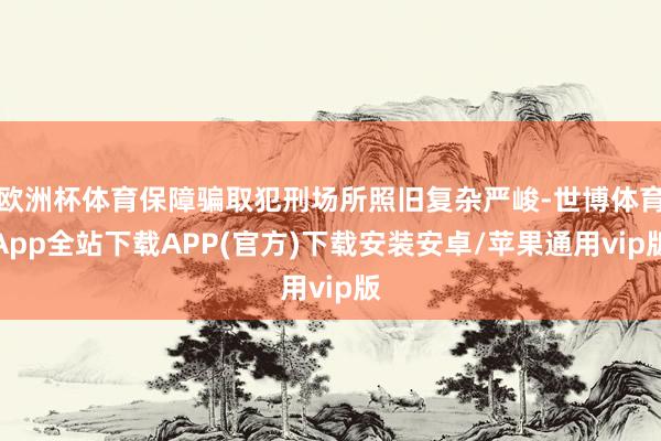 欧洲杯体育保障骗取犯刑场所照旧复杂严峻-世博体育App全站下载APP(官方)下载安装安卓/苹果通用vip版