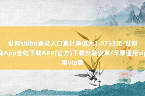 世博shibo登录入口累计净值为1.0753元-世博体育App全站下载APP(官方)下载安装安卓/苹果通用vip版