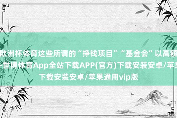 欧洲杯体育这些所谓的“挣钱项目”“基金会”以高额返利为钓饵-世博体育App全站下载APP(官方)下载安装安卓/苹果通用vip版