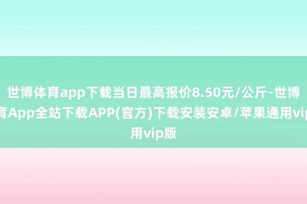 世博体育app下载当日最高报价8.50元/公斤-世博体育App全站下载APP(官方)下载安装安卓/苹果通用vip版