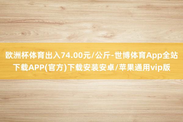 欧洲杯体育出入74.00元/公斤-世博体育App全站下载APP(官方)下载安装安卓/苹果通用vip版