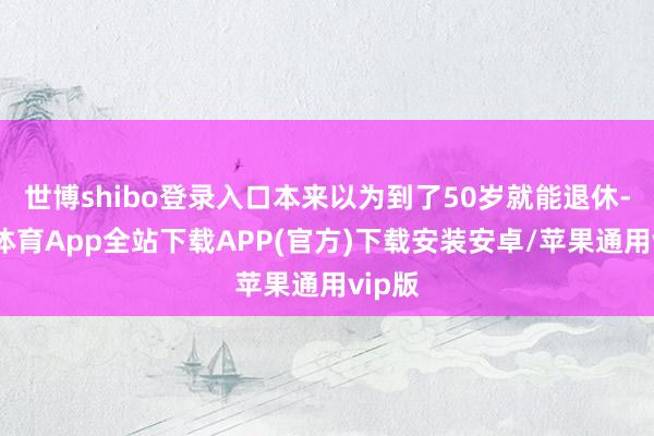 世博shibo登录入口本来以为到了50岁就能退休-世博体育App全站下载APP(官方)下载安装安卓/苹果通用vip版