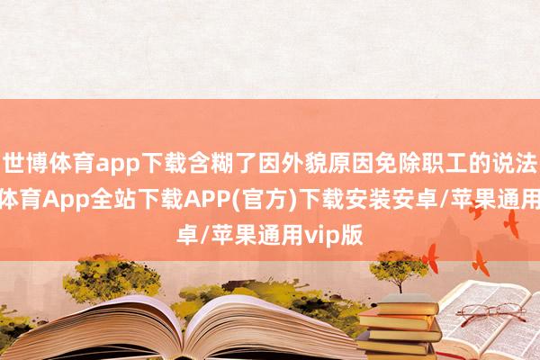世博体育app下载含糊了因外貌原因免除职工的说法-世博体育App全站下载APP(官方)下载安装安卓/苹果通用vip版