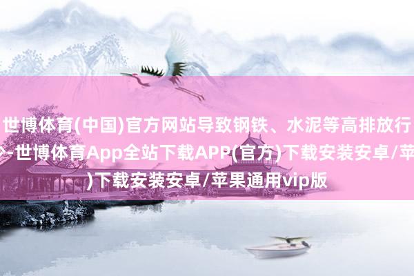 世博体育(中国)官方网站导致钢铁、水泥等高排放行业的需求减少-世博体育App全站下载APP(官方)下载安装安卓/苹果通用vip版