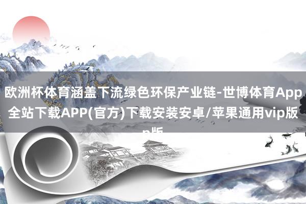 欧洲杯体育涵盖下流绿色环保产业链-世博体育App全站下载APP(官方)下载安装安卓/苹果通用vip版