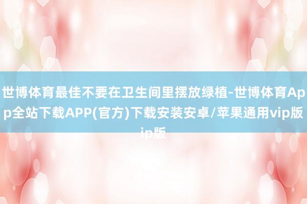 世博体育最佳不要在卫生间里摆放绿植-世博体育App全站下载APP(官方)下载安装安卓/苹果通用vip版
