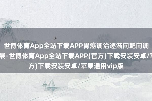 世博体育App全站下载APP胃癌调治逐渐向靶向调治和免疫化发展-世博体育App全站下载APP(官方)下载安装安卓/苹果通用vip版