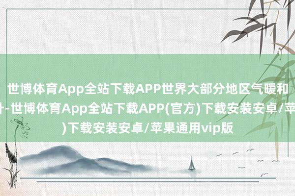 世博体育App全站下载APP世界大部分地区气暖和地温大批回升-世博体育App全站下载APP(官方)下载安装安卓/苹果通用vip版