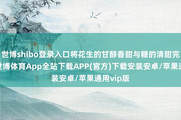 世博shibo登录入口将花生的甘醇香甜与糖的清甜完好和会-世博体育App全站下载APP(官方)下载安装安卓/苹果通用vip版