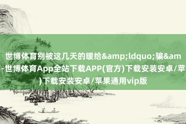 世博体育别被这几天的暖给&ldquo;骗&rdquo;了-世博体育App全站下载APP(官方)下载安装安卓/苹果通用vip版