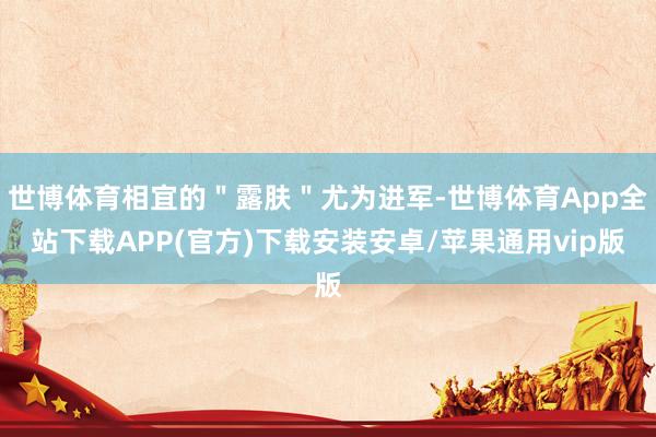世博体育相宜的＂露肤＂尤为进军-世博体育App全站下载APP(官方)下载安装安卓/苹果通用vip版