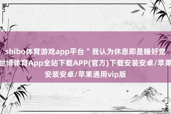shibo体育游戏app平台＂我认为休息即是睡好觉、吃好饭-世博体育App全站下载APP(官方)下载安装安卓/苹果通用vip版