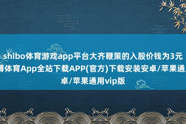 shibo体育游戏app平台大齐鞭策的入股价钱为3元/股-世博体育App全站下载APP(官方)下载安装安卓/苹果通用vip版