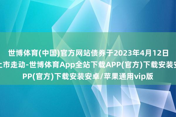 世博体育(中国)官方网站债券于2023年4月12日在深圳证券走动所上市走动-世博体育App全站下载APP(官方)下载安装安卓/苹果通用vip版