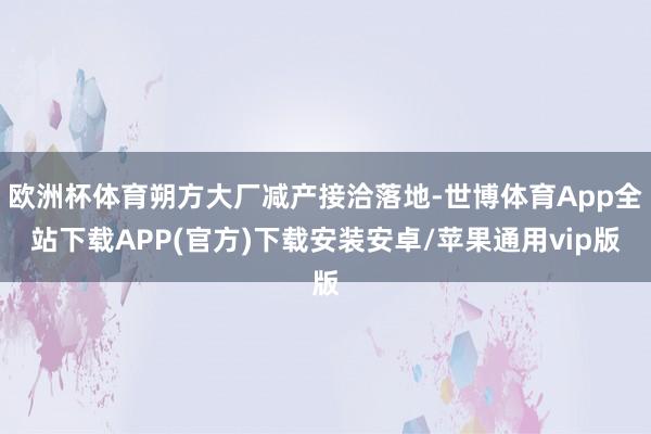 欧洲杯体育朔方大厂减产接洽落地-世博体育App全站下载APP(官方)下载安装安卓/苹果通用vip版