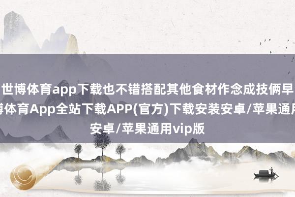 世博体育app下载也不错搭配其他食材作念成技俩早餐-世博体育App全站下载APP(官方)下载安装安卓/苹果通用vip版