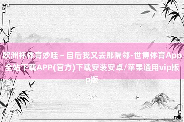 欧洲杯体育妙哇～自后我又去那隔邻-世博体育App全站下载APP(官方)下载安装安卓/苹果通用vip版