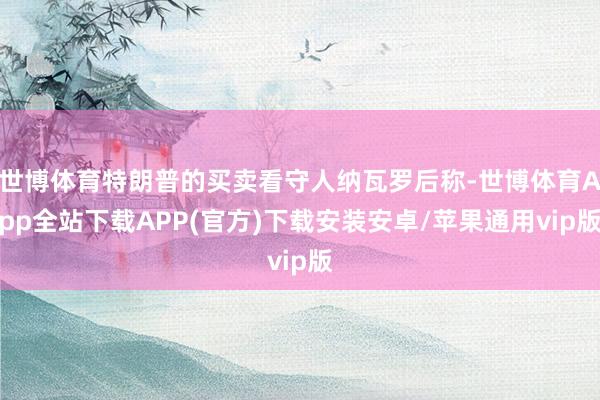 世博体育特朗普的买卖看守人纳瓦罗后称-世博体育App全站下载APP(官方)下载安装安卓/苹果通用vip版