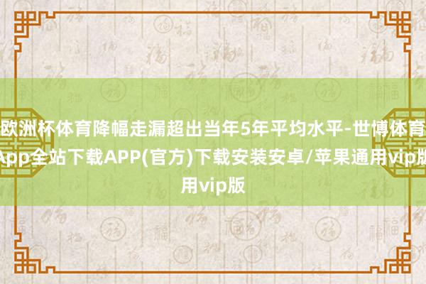 欧洲杯体育降幅走漏超出当年5年平均水平-世博体育App全站下载APP(官方)下载安装安卓/苹果通用vip版