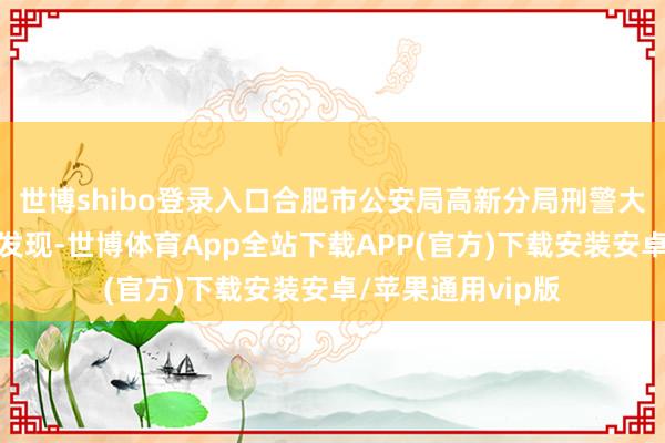 世博shibo登录入口合肥市公安局高新分局刑警大队民警通过拜谒发现-世博体育App全站下载APP(官方)下载安装安卓/苹果通用vip版