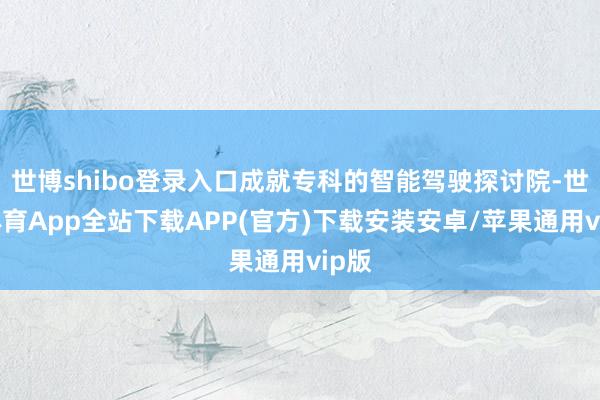 世博shibo登录入口成就专科的智能驾驶探讨院-世博体育App全站下载APP(官方)下载安装安卓/苹果通用vip版