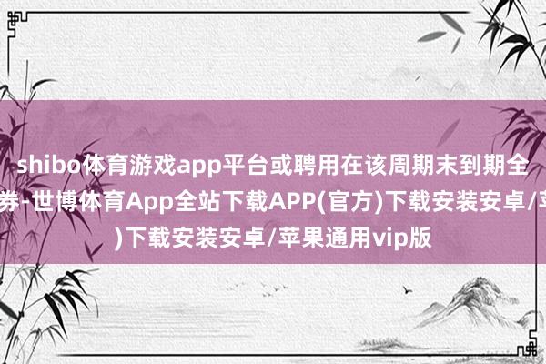 shibo体育游戏app平台或聘用在该周期末到期全额兑付本期债券-世博体育App全站下载APP(官方)下载安装安卓/苹果通用vip版