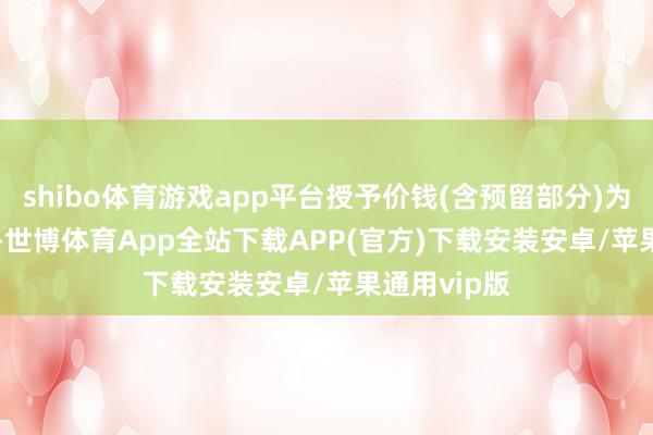 shibo体育游戏app平台授予价钱(含预留部分)为6.13元/股-世博体育App全站下载APP(官方)下载安装安卓/苹果通用vip版
