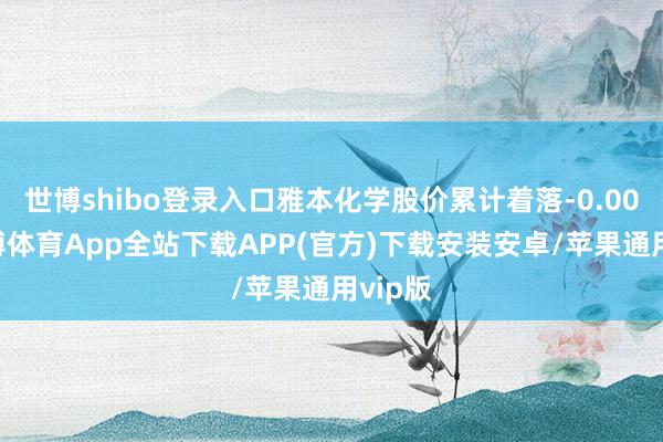 世博shibo登录入口雅本化学股价累计着落-0.00%-世博体育App全站下载APP(官方)下载安装安卓/苹果通用vip版