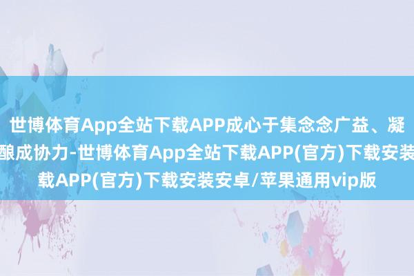 世博体育App全站下载APP成心于集念念广益、凝华共鸣、改变各方、酿成协力-世博体育App全站下载APP(官方)下载安装安卓/苹果通用vip版