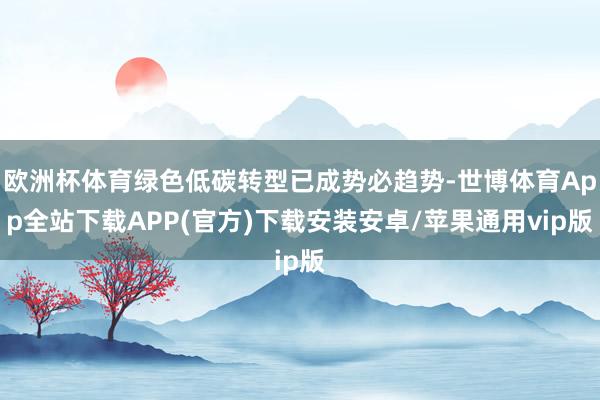 欧洲杯体育绿色低碳转型已成势必趋势-世博体育App全站下载APP(官方)下载安装安卓/苹果通用vip版