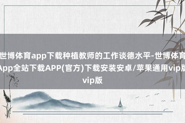 世博体育app下载种植教师的工作谈德水平-世博体育App全站下载APP(官方)下载安装安卓/苹果通用vip版