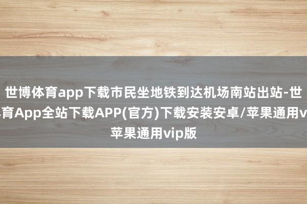 世博体育app下载市民坐地铁到达机场南站出站-世博体育App全站下载APP(官方)下载安装安卓/苹果通用vip版