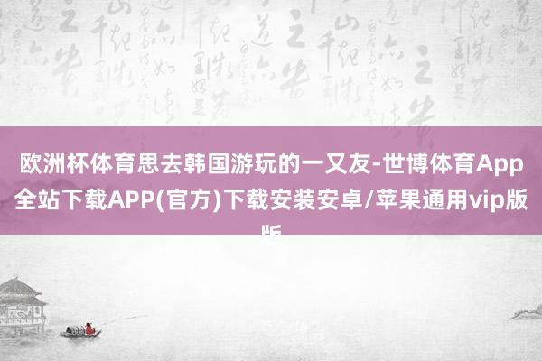 欧洲杯体育　　思去韩国游玩的一又友-世博体育App全站下载APP(官方)下载安装安卓/苹果通用vip版