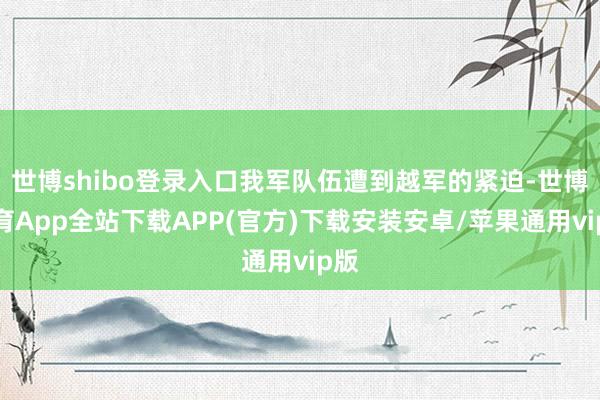 世博shibo登录入口我军队伍遭到越军的紧迫-世博体育App全站下载APP(官方)下载安装安卓/苹果通用vip版