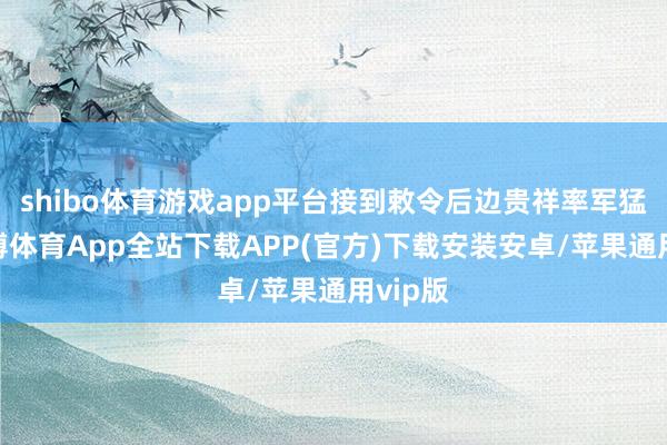 shibo体育游戏app平台接到敕令后边贵祥率军猛打-世博体育App全站下载APP(官方)下载安装安卓/苹果通用vip版