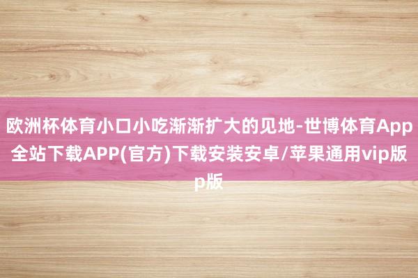 欧洲杯体育小口小吃渐渐扩大的见地-世博体育App全站下载APP(官方)下载安装安卓/苹果通用vip版